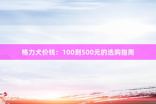 格力犬价钱：100到500元的选购指南